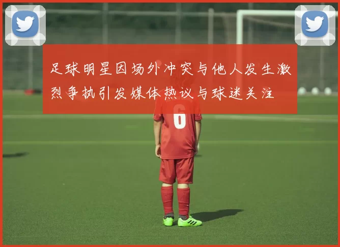 足球明星因场外冲突与他人发生激烈争执引发媒体热议与球迷关注