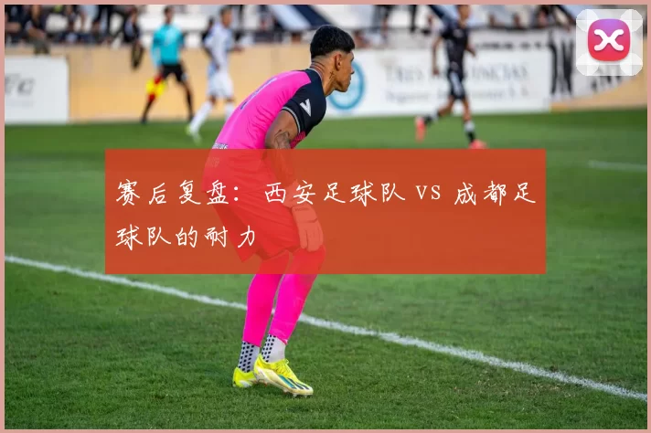 赛后复盘：西安足球队 vs 成都足球队的耐力