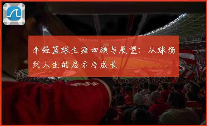 李强篮球生涯回顾与展望：从球场到人生的启示与成长