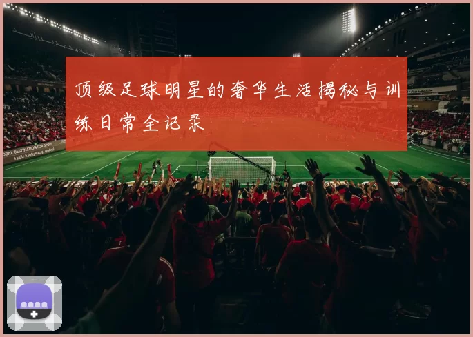 顶级足球明星的奢华生活揭秘与训练日常全记录