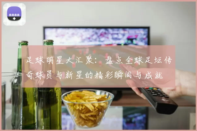 足球明星大汇聚：盘点全球足坛传奇球员与新星的精彩瞬间与成就