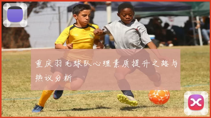 重庆羽毛球队心理素质提升之路与热议分析