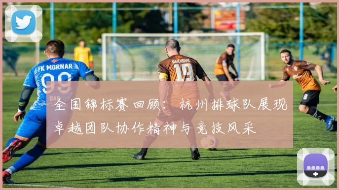 全国锦标赛回顾：杭州排球队展现卓越团队协作精神与竞技风采