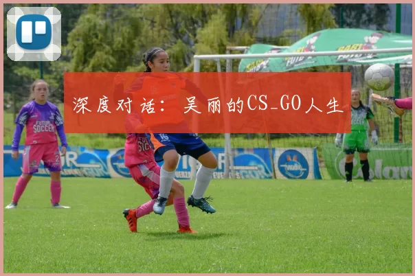 深度对话：吴丽的CS_GO人生