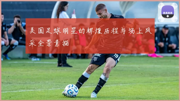 美国足球明星的辉煌历程与场上风采全景素描