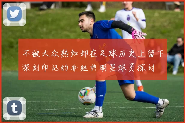 不被大众熟知却在足球历史上留下深刻印记的非经典明星球员探讨